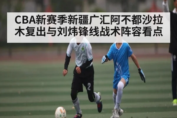 CBA新赛季新疆广汇阿不都沙拉木复出与刘炜锋线战术阵容看点 - www.c7c7.app